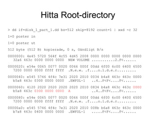 Hitta Root-directory
> dd if=disk_1_part_1.dd bs=512 skip=8192 count=1 | xxd -c 32
1+0 poster in
1+0 poster ut
512 byte (512 B) kopierade, 0 s, Oändligt B/s
0000000: 4e45 5720 564f 4c55 4d45 2008 0000 0000 0000 0000 0000
32a6 463c 0000 0000 0000 NEW VOLUME ...........2.F<......
0000020: e54e 0065 0077 0020 0066 000f 00dd 6f00 6c00 6400 6500
7200 0000 0000 ffff ffff .N.e.w. .f....o.l.d.e.r.........
0000040: e545 5746 4f4c 7e31 2020 2010 0034 b4a8 463c 463c 0000
b5a8 463c 0300 0000 0000 .EWFOL~1 ..4..F<F<....F<......
0000060: 4120 2020 2020 2020 2020 2010 0834 b4a8 463c 463c 0000
b5a8 463c 0300 0000 0000 A ..4..F<F<....F<......
0000080: e54e 0065 0077 0020 0066 000f 00dd 6f00 6c00 6400 6500
7200 0000 0000 ffff ffff .N.e.w. .f....o.l.d.e.r.........
00000a0: e545 5746 4f4c 7e31 2020 2010 008b b6a8 463c 463c 0000
b7a8 463c 0400 0000 0000 .EWFOL~1 .....F<F<....F<......
 