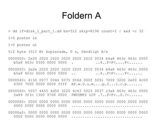 Foldern A
> dd if=disk_1_part_1.dd bs=512 skip=8196 count=1 | xxd -c 32
1+0 poster in
1+0 poster ut
512 byte (512 B) kopierade, 0 s, Oändligt B/s
0000000: 2e20 2020 2020 2020 2020 2010 0034 b4a8 463c 463c 0000
b5a8 463c 0300 0000 0000 . ..4..F<F<....F<......
0000020: 2e2e 2020 2020 2020 2020 2010 0034 b4a8 463c 463c 0000
b5a8 463c 0000 0000 0000 .. ..4..F<F<....F<......
0000040: 4150 0077 0044 0075 006d 000f 0091 7000 3200 2e00 6c00
6300 7000 0000 0000 ffff AP.w.D.u.m....p.2...l.c.p.......
0000060: 5057 4455 4d50 3220 4c43 5020 0037 c3a8 463c 463c 0000
5a84 3f3c 1300 9706 0000 PWDUMP2 LCP .7..F<F<..Z.?<......
0000080: 0000 0000 0000 0000 0000 0000 0000 0000 0000 0000 0000
0000 0000 0000 0000 0000 ................................
00000a0: 0000 0000 0000 0000 0000 0000 0000 0000 0000 0000 0000
0000 0000 0000 0000 0000 ................................
 
