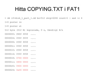 Hitta COPYING.TXT i FAT1
> dd if=disk_1_part_1.dd bs=512 skip=6246 count=1 | xxd -c 4
1+0 poster in
1+0 poster ut
512 byte (512 B) kopierade, 0 s, Oändligt B/s
0000000: f8ff ff0f ....
0000004: ffff ffff ....
0000008: ffff ff0f ....
000000c: ffff ff0f ....
0000010: ffff ff0f ....
0000014: ffff ff0f ....
0000018: 0700 0000 ....
000001c: 0800 0000 ....
0000020: 0900 0000 ....
0000024: 0a00 0000 ....
 