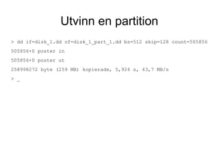 Utvinn en partition
> dd if=disk_1.dd of=disk_1_part_1.dd bs=512 skip=128 count=505856
505856+0 poster in
505856+0 poster ut
258998272 byte (259 MB) kopierade, 5,924 s, 43,7 MB/s
> _
 
