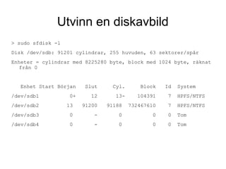 Utvinn en diskavbild
> sudo sfdisk -l
Disk /dev/sdb: 91201 cylindrar, 255 huvuden, 63 sektorer/spår
Enheter = cylindrar med 8225280 byte, block med 1024 byte, räknat
från 0
Enhet Start Början Slut Cyl. Block Id System
/dev/sdb1 0+ 12 13- 104391 7 HPFS/NTFS
/dev/sdb2 13 91200 91188 732467610 7 HPFS/NTFS
/dev/sdb3 0 - 0 0 0 Tom
/dev/sdb4 0 - 0 0 0 Tom
 
