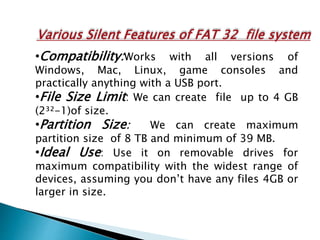 Various Silent Features of FAT 32 file system
•Compatibility:Works with all versions of
Windows, Mac, Linux, game consoles and
practically anything with a USB port.
•File Size Limit: We can create file up to 4 GB
(2³²-1)of size.
•Partition Size: We can create maximum
partition size of 8 TB and minimum of 39 MB.
•Ideal Use: Use it on removable drives for
maximum compatibility with the widest range of
devices, assuming you don’t have any files 4GB or
larger in size.
 