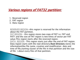 Various regions of FAT32 partition:
1. Reserved region
2. FAT region
3. Data region
RESERVED REGION:-this region is reserved for the information
about the FAT partition.
FAT REGION:- this region stores two copy of FAT i.e. FAT and
FAT1 and the size of FAT region is two times of sector per FAT
value.This region starts after the reserved region.
DATA REGION:-This region starts just after the end of FAT region.
Data region starts with the root directory.Root Directory stores the
information(like file name, creation and modification date and
time of file,starting cluster of the file in that partition and the size
of file ) about every files of that partition.
 