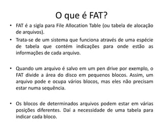 O que é FAT?
• FAT é a sigla para File Allocation Table (ou tabela de alocação
  de arquivos).
• Trata-se de um sistema que funciona através de uma espécie
  de tabela que contém indicações para onde estão as
  informações de cada arquivo.

• Quando um arquivo é salvo em um pen drive por exemplo, o
  FAT divide a área do disco em pequenos blocos. Assim, um
  arquivo pode e ocupa vários blocos, mas eles não precisam
  estar numa sequência.

• Os blocos de determinados arquivos podem estar em várias
  posições diferentes. Daí a necessidade de uma tabela para
  indicar cada bloco.
 