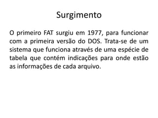 Surgimento
O primeiro FAT surgiu em 1977, para funcionar
com a primeira versão do DOS. Trata-se de um
sistema que funciona através de uma espécie de
tabela que contém indicações para onde estão
as informações de cada arquivo.
 