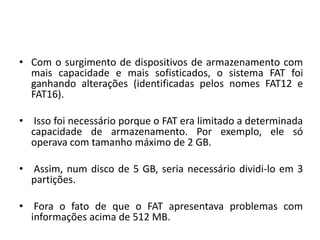 • Com o surgimento de dispositivos de armazenamento com
  mais capacidade e mais sofisticados, o sistema FAT foi
  ganhando alterações (identificadas pelos nomes FAT12 e
  FAT16).

• Isso foi necessário porque o FAT era limitado a determinada
  capacidade de armazenamento. Por exemplo, ele só
  operava com tamanho máximo de 2 GB.

• Assim, num disco de 5 GB, seria necessário dividi-lo em 3
  partições.

• Fora o fato de que o FAT apresentava problemas com
  informações acima de 512 MB.
 