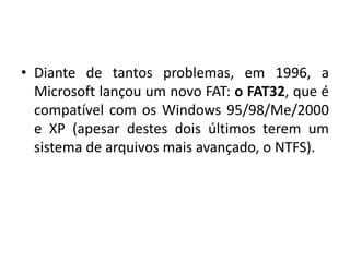 • Diante de tantos problemas, em 1996, a
  Microsoft lançou um novo FAT: o FAT32, que é
  compatível com os Windows 95/98/Me/2000
  e XP (apesar destes dois últimos terem um
  sistema de arquivos mais avançado, o NTFS).
 