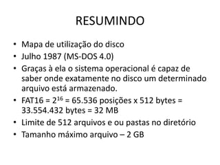RESUMINDO
• Mapa de utilização do disco
• Julho 1987 (MS-DOS 4.0)
• Graças à ela o sistema operacional é capaz de
  saber onde exatamente no disco um determinado
  arquivo está armazenado.
• FAT16 = 216 = 65.536 posições x 512 bytes =
  33.554.432 bytes = 32 MB
• Limite de 512 arquivos e ou pastas no diretório
• Tamanho máximo arquivo – 2 GB
 