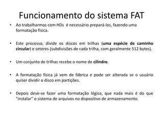 Funcionamento do sistema FAT
• Ao trabalharmos com HDs é necessário prepará-los, fazendo uma
  formatação física.

• Este processo, divide os discos em trilhas (uma espécie de caminho
  circular) e setores (subdivisões de cada trilha, com geralmente 512 bytes).

• Um conjunto de trilhas recebe o nome de cilindro.

• A formatação física já vem de fábrica e pode ser alterada se o usuário
  quiser dividir o disco em partições.

• Depois deve-se fazer uma formatação lógica, que nada mais é do que
  "instalar" o sistema de arquivos no dispositivo de armazenamento.
 