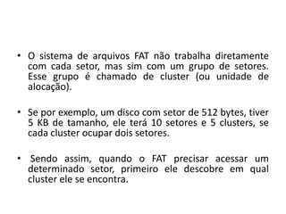 • O sistema de arquivos FAT não trabalha diretamente
  com cada setor, mas sim com um grupo de setores.
  Esse grupo é chamado de cluster (ou unidade de
  alocação).

• Se por exemplo, um disco com setor de 512 bytes, tiver
  5 KB de tamanho, ele terá 10 setores e 5 clusters, se
  cada cluster ocupar dois setores.

• Sendo assim, quando o FAT precisar acessar um
  determinado setor, primeiro ele descobre em qual
  cluster ele se encontra.
 
