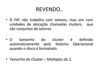 REVENDO..
• O FAT não trabalha com setores, mas sim com
  unidades de alocação chamadas clusters, que
  são conjuntos de setores.

• O    tamanho      do    cluster é definido
  automaticamente pelo Sistema Operacional
  quando o disco é formatado.

• Tamanho do Cluster – Múltiplos de 2.
 