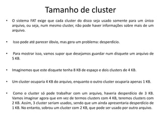 Tamanho de cluster
•   O sistema FAT exige que cada cluster do disco seja usado somente para um único
    arquivo, ou seja, num mesmo cluster, não pode haver informações sobre mais de um
    arquivo.

•   Isso pode até parecer óbvio, mas gera um problema: desperdício.

•   Para mostrar isso, vamos supor que desejamos guardar num disquete um arquivo de
    5 KB.

•   Imaginemos que este disquete tenha 8 KB de espaço e dois clusters de 4 KB.

•   Um cluster ocuparia 4 KB do arquivo, enquanto o outro cluster ocuparia apenas 1 KB.

•   Como o cluster só pode trabalhar com um arquivo, haveria desperdício de 3 KB.
    Vamos imaginar agora que em vez de termos clusters com 4 KB, teremos clusters com
    2 KB. Assim, 3 cluster seriam usados, sendo que um ainda apresentaria desperdício de
    1 KB. No entanto, sobrou um cluster com 2 KB, que pode ser usado por outro arquivo.
 