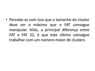 • Percebe-se com isso que o tamanho do cluster
  deve ser o máximo que o FAT consegue
  manipular. Aliás, a principal diferença entre
  FAT e FAT 32, é que este último consegue
  trabalhar com um número maior de clusters.
 