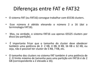 Diferenças entre FAT e FAT32
• O sistema FAT (ou FAT16) consegue trabalhar com 65536 clusters.

•    Esse número é obtido elevando o número 2 a 16 (daí a
    terminologia FAT16).

•   Mas, na verdade, o sistema FAT16 usa apenas 65525 clusters por
    disco (ou partição).

•    É importante frisar que o tamanho do cluster deve obedecer
    também uma potência de 2: 2 KB, 4 KB, 8 KB, 16 KB e 32 KB, ou
    seja, não é possível ter cluster de 5 KB, 7 KB, etc.

• O tamanho dos clusters no sistema FAT também é uma potência de
  2. O limite máximo de tamanho para uma partição em FAT16 é de 2
  GB (correspondente a 2 elevado a 16).
 
