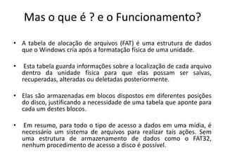 Mas o que é ? e o Funcionamento?
• A tabela de alocação de arquivos (FAT) é uma estrutura de dados
  que o Windows cria após a formatação física de uma unidade.

•    Esta tabela guarda informações sobre a localização de cada arquivo
    dentro da unidade física para que elas possam ser salvas,
    recuperadas, alteradas ou deletadas posteriormente.

• Elas são armazenadas em blocos dispostos em diferentes posições
  do disco, justificando a necessidade de uma tabela que aponte para
  cada um destes blocos.

•   Em resumo, para todo o tipo de acesso a dados em uma mídia, é
    necessário um sistema de arquivos para realizar tais ações. Sem
    uma estrutura de armazenamento de dados como o FAT32,
    nenhum procedimento de acesso a disco é possível.
 