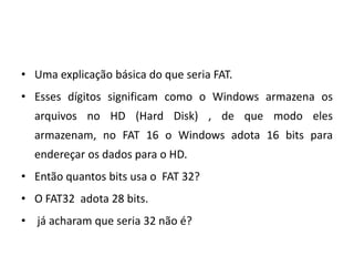 • Uma explicação básica do que seria FAT.
• Esses dígitos significam como o Windows armazena os
  arquivos no HD (Hard Disk) , de que modo eles
  armazenam, no FAT 16 o Windows adota 16 bits para
  endereçar os dados para o HD.
• Então quantos bits usa o FAT 32?
• O FAT32 adota 28 bits.
• já acharam que seria 32 não é?
 