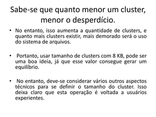 Sabe-se que quanto menor um cluster,
        menor o desperdício.
• No entanto, isso aumenta a quantidade de clusters, e
  quanto mais clusters existir, mais demorado será o uso
  do sistema de arquivos.

• Portanto, usar tamanho de clusters com 8 KB, pode ser
  uma boa ideia, já que esse valor consegue gerar um
  equilíbrio.

• No entanto, deve-se considerar vários outros aspectos
  técnicos para se definir o tamanho do cluster. Isso
  deixa claro que esta operação é voltada a usuários
  experientes.
 