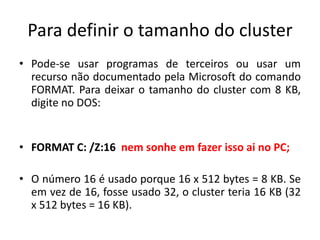 Para definir o tamanho do cluster
• Pode-se usar programas de terceiros ou usar um
  recurso não documentado pela Microsoft do comando
  FORMAT. Para deixar o tamanho do cluster com 8 KB,
  digite no DOS:


• FORMAT C: /Z:16 nem sonhe em fazer isso ai no PC;

• O número 16 é usado porque 16 x 512 bytes = 8 KB. Se
  em vez de 16, fosse usado 32, o cluster teria 16 KB (32
  x 512 bytes = 16 KB).
 