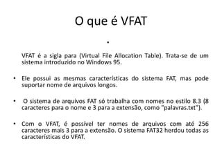 O que é VFAT
                                  •
    VFAT é a sigla para (Virtual File Allocation Table). Trata-se de um
    sistema introduzido no Windows 95.

• Ele possui as mesmas características do sistema FAT, mas pode
  suportar nome de arquivos longos.

•    O sistema de arquivos FAT só trabalha com nomes no estilo 8.3 (8
    caracteres para o nome e 3 para a extensão, como "palavras.txt").

• Com o VFAT, é possível ter nomes de arquivos com até 256
  caracteres mais 3 para a extensão. O sistema FAT32 herdou todas as
  características do VFAT.
 