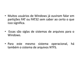 • Muitos usuários de Windows já ouviram falar em
  partições FAT ou FAT32 sem saber ao certo o que
  isso significa.

• Essas são siglas de sistemas de arquivos para o
  Windows.

• Para este mesmo sistema operacional, há
  também o sistema de arquivos NTFS.
 