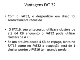 Vantagens FAT 32

• Com o FAT32, o desperdício em disco foi
  sensivelmente reduzido.

• O FAT16, seu antecessor, utilizava clusters de
  até 64 KB enquanto o FAT32 pode utilizar
  clusters de 4 KB.
• Se um arquivo ocupa 4 KB de espaço, tanto no
  FAT16 como no FAT32 a ocupação será de 1
  cluster porém o FAT16 tem grande perda.
 