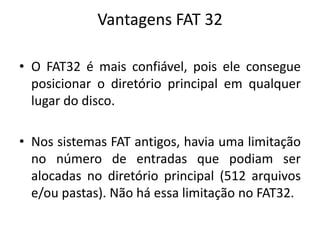 Vantagens FAT 32

• O FAT32 é mais confiável, pois ele consegue
  posicionar o diretório principal em qualquer
  lugar do disco.

• Nos sistemas FAT antigos, havia uma limitação
  no número de entradas que podiam ser
  alocadas no diretório principal (512 arquivos
  e/ou pastas). Não há essa limitação no FAT32.
 