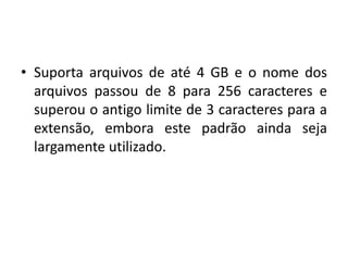 • Suporta arquivos de até 4 GB e o nome dos
  arquivos passou de 8 para 256 caracteres e
  superou o antigo limite de 3 caracteres para a
  extensão, embora este padrão ainda seja
  largamente utilizado.
 