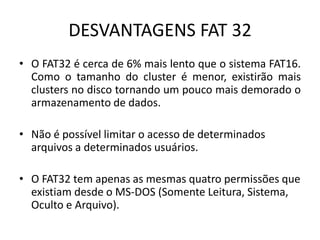 DESVANTAGENS FAT 32
• O FAT32 é cerca de 6% mais lento que o sistema FAT16.
  Como o tamanho do cluster é menor, existirão mais
  clusters no disco tornando um pouco mais demorado o
  armazenamento de dados.

• Não é possível limitar o acesso de determinados
  arquivos a determinados usuários.

• O FAT32 tem apenas as mesmas quatro permissões que
  existiam desde o MS-DOS (Somente Leitura, Sistema,
  Oculto e Arquivo).
 