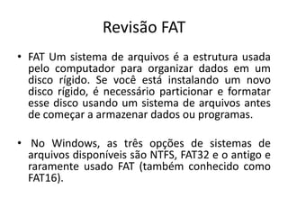 Revisão FAT
• FAT Um sistema de arquivos é a estrutura usada
  pelo computador para organizar dados em um
  disco rígido. Se você está instalando um novo
  disco rígido, é necessário particionar e formatar
  esse disco usando um sistema de arquivos antes
  de começar a armazenar dados ou programas.

• No Windows, as três opções de sistemas de
  arquivos disponíveis são NTFS, FAT32 e o antigo e
  raramente usado FAT (também conhecido como
  FAT16).
 