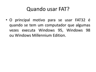 Quando usar FAT?
• O principal motivo para se usar FAT32 é
  quando se tem um computador que algumas
  vezes executa Windows 95, Windows 98
  ou Windows Millennium Edition.
 
