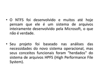 • O NTFS foi desenvolvido e muitos até hoje
  pensam que ele é um sistema de arquivos
  inteiramente desenvolvido pela Microsoft, o que
  não é verdade.

• Seu projeto foi baseado nas análises das
  necessidades do novo sistema operacional, mas
  seus conceitos funcionais foram "herdados" do
  sistema de arquivos HPFS (High Performance File
  System).
 