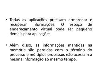 • Todas as aplicações precisam armazenar e
  recuperar informações. O espaço de
  endereçamento virtual pode ser pequeno
  demais para aplicações.

• Além disso, as informações mantidas na
  memória são perdidas com o término do
  processo e múltiplos processos não acessam a
  mesma informação ao mesmo tempo.
 