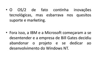 • O OS/2 de fato continha inovações
  tecnológicas, mas esbarrava nos quesitos
  suporte e marketing.

• Fora isso, a IBM e a Microsoft começaram a se
  desentender e a empresa de Bill Gates decidiu
  abandonar o projeto e se dedicar ao
  desenvolvimento do Windows NT.
 