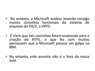 • No entanto, a Microsoft acabou levando consigo
  muitos conceitos funcionais do sistema de
  arquivos do OS/2, o HPFS.

• É claro que tais conceitos foram essenciais para a
  criação do NTFS, o que fez com muitos
  pensassem que a Microsoft passou um golpe na
  IBM.

• No entanto, este assunto não é o foco da nossa
  aula.
 