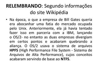 RELEMBRANDO: Segundo informações
        do site Wikipédia
• Na época, o que a empresa de Bill Gates queria
  era abocanhar uma fatia do mercado ocupada
  pelo Unix. Anteriormente, ela já havia tentado
  fazer isso em parceria com a IBM, lançando
  o OS/2- no entanto as duas empresas divergiam
  em certos pontos e acabaram quebrando a
  aliança. O OS/2 usava o sistema de arquivos
  HPFS (High Performance File System - Sistema de
  Arquivos de Alta Performance), cujos conceitos
  acabaram servindo de base ao NTFS.
 