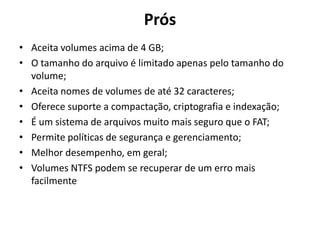 Prós
• Aceita volumes acima de 4 GB;
• O tamanho do arquivo é limitado apenas pelo tamanho do
  volume;
• Aceita nomes de volumes de até 32 caracteres;
• Oferece suporte a compactação, criptografia e indexação;
• É um sistema de arquivos muito mais seguro que o FAT;
• Permite políticas de segurança e gerenciamento;
• Melhor desempenho, em geral;
• Volumes NTFS podem se recuperar de um erro mais
  facilmente
 