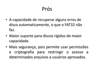 Prós
• A capacidade de recuperar alguns erros de
  disco automaticamente, o que o FAT32 não
  faz.
• Maior suporte para discos rígidos de maior
  capacidade.
• Mais segurança, pois permite usar permissões
  e criptografia para restringir o acesso a
  determinados arquivos a usuários aprovados.
 