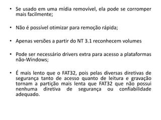 • Se usado em uma mídia removível, ela pode se corromper
  mais facilmente;

• Não é possível otimizar para remoção rápida;

• Apenas versões a partir do NT 3.1 reconhecem volumes

• Pode ser necessário drivers extra para acesso a plataformas
  não-Windows;

• É mais lento que o FAT32, pois pelas diversas diretivas de
  segurança tanto de acesso quanto de leitura e gravação
  tornam a partição mais lenta que FAT32 que não possui
  nenhuma diretiva de segurança ou confiabilidade
  adequado.
 