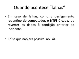 Quando acontece “falhas”
• Em caso de falhas, como o desligamento
  repentino do computador, o NTFS é capaz de
  reverter os dados à condição anterior ao
  incidente.

• Coisa que não era possível no FAT.
 