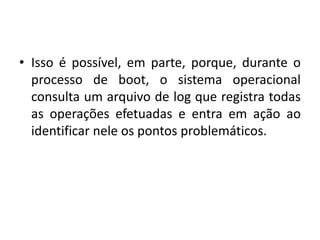 • Isso é possível, em parte, porque, durante o
  processo de boot, o sistema operacional
  consulta um arquivo de log que registra todas
  as operações efetuadas e entra em ação ao
  identificar nele os pontos problemáticos.
 