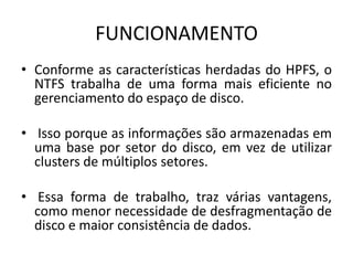 FUNCIONAMENTO
• Conforme as características herdadas do HPFS, o
  NTFS trabalha de uma forma mais eficiente no
  gerenciamento do espaço de disco.

• Isso porque as informações são armazenadas em
  uma base por setor do disco, em vez de utilizar
  clusters de múltiplos setores.

• Essa forma de trabalho, traz várias vantagens,
  como menor necessidade de desfragmentação de
  disco e maior consistência de dados.
 