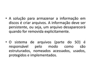 • A solução para armazenar a informação em
  discos é criar arquivos. A informação deve ser
  persistente, ou seja, um arquivo desaparecerá
  quando for removida explicitamente.

• O sistema de arquivos (parte do SO) é
  responsável    pelo   modo   como     são
  estruturados, nomeados acessados, usados,
  protegidos e implementados.
 