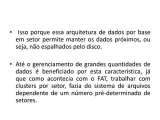 • Isso porque essa arquitetura de dados por base
  em setor permite manter os dados próximos, ou
  seja, não espalhados pelo disco.

• Até o gerenciamento de grandes quantidades de
  dados é beneficiado por esta característica, já
  que como acontecia com o FAT, trabalhar com
  clusters por setor, fazia do sistema de arquivos
  dependente de um número pré-determinado de
  setores.
 