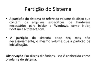 Partição do Sistema
• A partição do sistema se refere ao volume de disco que
  contém os arquivos específicos de hardware
  necessários para iniciar o Windows, como Ntldr,
  Boot.ini e Ntdetect.com.

• A partição do sistema pode ser, mas não
  necessariamente, o mesmo volume que a partição de
  inicialização.


Observação Em discos dinâmicos, isso é conhecido como
o volume do sistema.
 