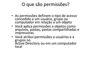 O que são permissões?

• As permissões definem o tipo de acesso
  concedido a um usuário, grupo ou
  computador em relação a um objeto
• Você aplica permissões a objetos como
  arquivos, pastas, pastas compartilhadas e
  impressoras
• Você atribui permissões a usuários e a
  grupos no
  Active Directory ou em um computador
  local
 
