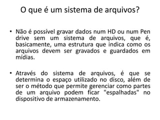 O que é um sistema de arquivos?

• Não é possível gravar dados num HD ou num Pen
  drive sem um sistema de arquivos, que é,
  basicamente, uma estrutura que indica como os
  arquivos devem ser gravados e guardados em
  mídias.

• Através do sistema de arquivos, é que se
  determina o espaço utilizado no disco, além de
  ser o método que permite gerenciar como partes
  de um arquivo podem ficar "espalhadas" no
  dispositivo de armazenamento.
 