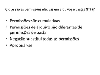 O que são as permissões efetivas em arquivos e pastas NTFS?


• Permissões são cumulativas
• Permissões de arquivo são diferentes de
  permissões de pasta
• Negação substitui todas as permissões
• Apropriar-se
 