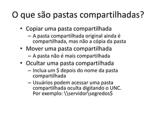 O que são pastas compartilhadas?
 • Copiar uma pasta compartilhada
   – A pasta compartilhada original ainda é
     compartilhada, mas não a cópia da pasta
 • Mover uma pasta compartilhada
   – A pasta não é mais compartilhada
 • Ocultar uma pasta compartilhada
   – Inclua um $ depois do nome da pasta
     compartilhada
   – Usuários podem acessar uma pasta
     compartilhada oculta digitando o UNC.
     Por exemplo: servidorsegredos$
 