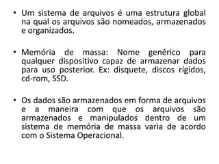 • Um sistema de arquivos é uma estrutura global
  na qual os arquivos são nomeados, armazenados
  e organizados.

• Memória de massa: Nome genérico para
  qualquer dispositivo capaz de armazenar dados
  para uso posterior. Ex: disquete, discos rígidos,
  cd-rom, SSD.

• Os dados são armazenados em forma de arquivos
  e a maneira com que os arquivos são
  armazenados e manipulados dentro de um
  sistema de memória de massa varia de acordo
  com o Sistema Operacional.
 