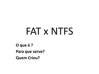 FAT x NTFS
O que é ?
Para que serve?
Quem Criou?
 